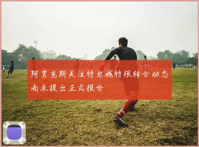 阿贾克斯关注特尔施特根转会动态尚未提出正式报价