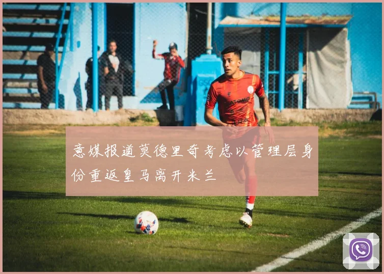 意媒报道莫德里奇考虑以管理层身份重返皇马离开米兰