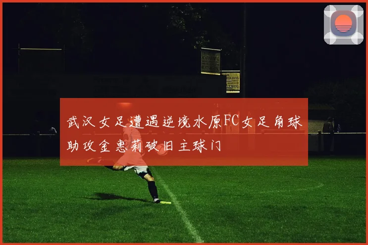 武汉女足遭遇逆境水原FC女足角球助攻金惠莉破旧主球门
