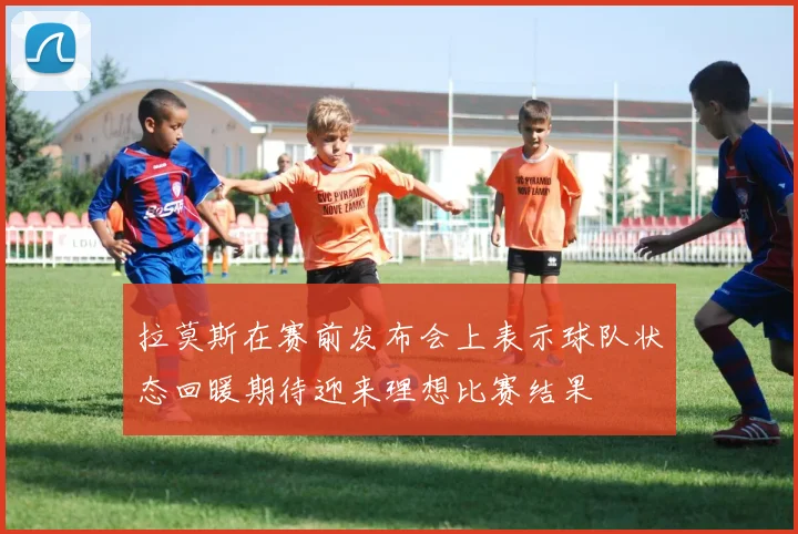 拉莫斯在赛前发布会上表示球队状态回暖期待迎来理想比赛结果