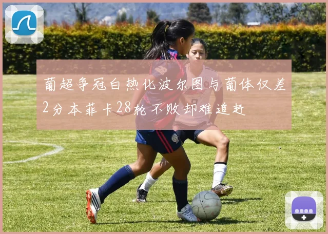葡超争冠白热化波尔图与葡体仅差2分本菲卡28轮不败却难追赶