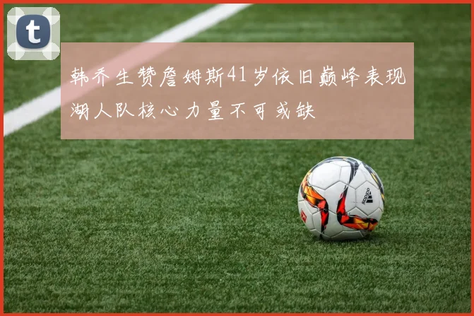 韩乔生赞詹姆斯41岁依旧巅峰表现湖人队核心力量不可或缺