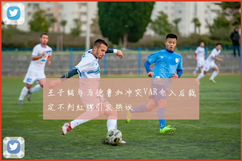 王子铭与马德鲁加冲突VAR介入后裁定不判红牌引发热议