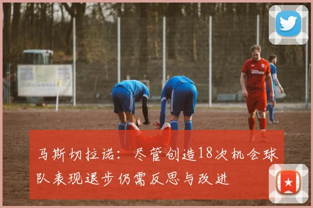 马斯切拉诺：尽管创造18次机会球队表现退步仍需反思与改进