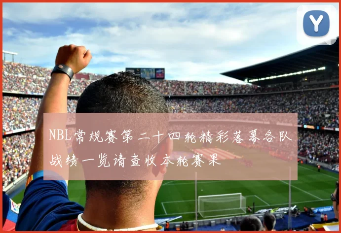 NBL常规赛第二十四轮精彩落幕各队战绩一览请查收本轮赛果