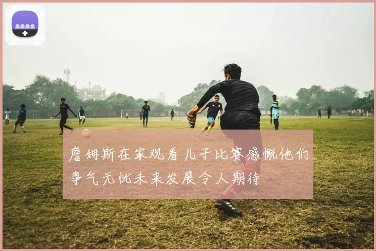 詹姆斯在家观看儿子比赛感慨他们争气无忧未来发展令人期待
