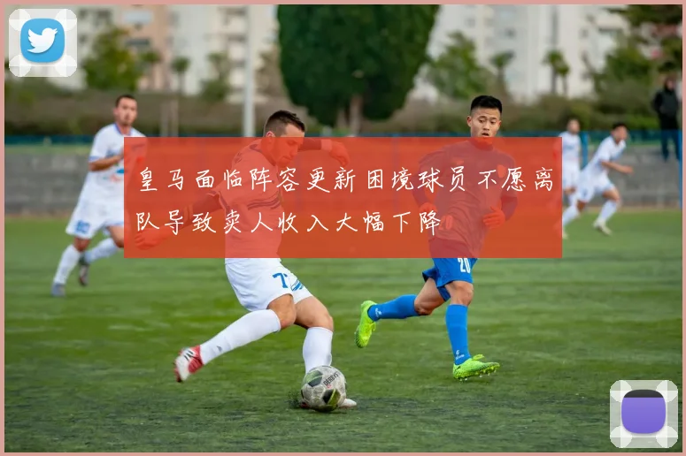 皇马面临阵容更新困境球员不愿离队导致卖人收入大幅下降