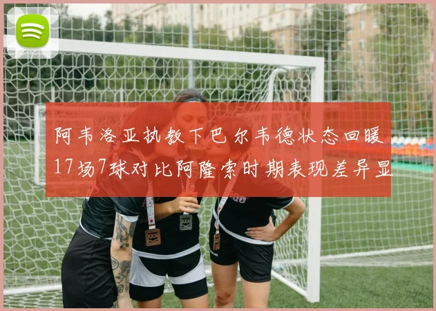 阿韦洛亚执教下巴尔韦德状态回暖17场7球对比阿隆索时期表现差异显著