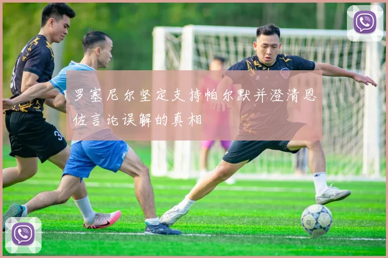 罗塞尼尔坚定支持帕尔默并澄清恩佐言论误解的真相