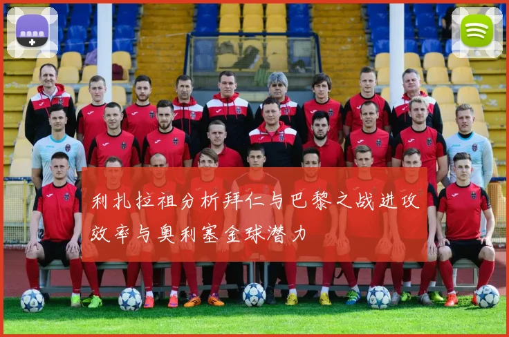 利扎拉祖分析拜仁与巴黎之战进攻效率与奥利塞金球潜力