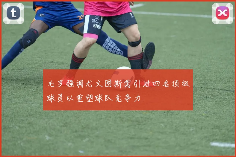 毛罗强调尤文图斯需引进四名顶级球员以重塑球队竞争力