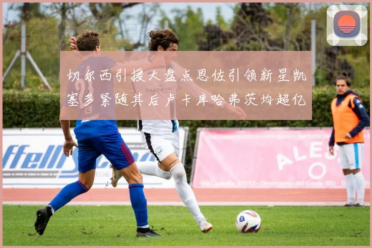 切尔西引援大盘点恩佐引领新星凯塞多紧随其后卢卡库哈弗茨均超亿