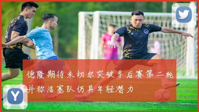 德隆期待米切尔突破季后赛第二轮并称活塞队仍具年轻潜力